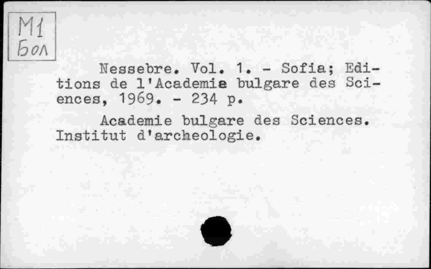 ﻿Mï
Бол
Nessebre. Vol. 1. - Sofia; Editions de 1’Academie bulgare des Sciences, 19б9» - 234 p.
Academie bulgare des Sciences. Institut d’archéologie.